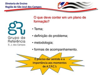 Diretoria de Ensino
Região de São José dos Campos

O que deve conter em um plano de
formação?
• Tema;
• definição do problema;
• metodologia;
• formas de acompanhamento.
É preciso dar sentido e a
importância aos momentos
de A.T.P.C.’s

 