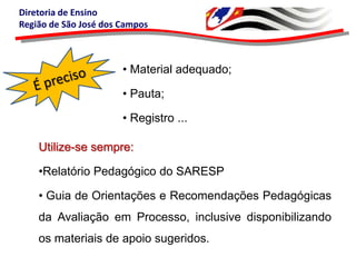 Diretoria de Ensino
Região de São José dos Campos

• Material adequado;
• Pauta;

• Registro ...
Utilize-se sempre:
•Relatório Pedagógico do SARESP

• Guia de Orientações e Recomendações Pedagógicas
da Avaliação em Processo, inclusive disponibilizando
os materiais de apoio sugeridos.

 