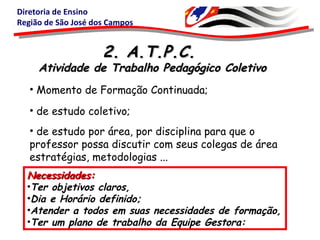 Diretoria de Ensino
Região de São José dos Campos
2. A.T.P.C.2. A.T.P.C.
Atividade de Trabalho Pedagógico ColetivoAtividade de Trabalho Pedagógico Coletivo
• de estudo coletivo;
Necessidades:Necessidades:
•Ter objetivos claros,
•Dia e Horário definido;
•Atender a todos em suas necessidades de formação,
•Ter um plano de trabalho da Equipe Gestora:
• de estudo por área, por disciplina para que o
professor possa discutir com seus colegas de área
estratégias, metodologias ...
• Momento de Formação Continuada;
 