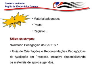 Diretoria de Ensino
Região de São José dos Campos
• Material adequado;
• Pauta;
• Registro ...
ÉÉ
preciso
preciso
Utilize-se sempre:Utilize-se sempre:
•Relatório Pedagógico do SARESP
• Guia de Orientações e Recomendações Pedagógicas
da Avaliação em Processo, inclusive disponibilizando
os materiais de apoio sugeridos.
 
