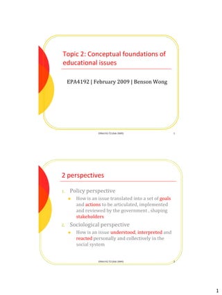 1
Topic 2: Conceptual foundations of
educational issues
EPA4192 | February 2009 | Benson Wong
1EPA4192-T2 (Feb 2009)
2 perspectives
1. Policy perspective
 How is an issue translated into a set of goals
and actions to be articulated, implemented
and reviewed by the government , shaping
stakeholders
2. Sociological perspective
 How is an issue understood, interpreted and
reacted personally and collectively in the
social system
2EPA4192-T2 (Feb 2009)
 