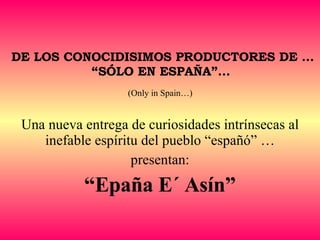 DE LOS CONOCIDISIMOS PRODUCTORES DE … “SÓLO EN ESPAÑA”...   (Only in Spain…)   Una nueva entrega de curiosidades intrínsecas al inefable espíritu del pueblo “españó” … presentan: “ Epaña E´ Asín” 