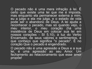 O pecado não é uma mera infração à lei. É
certo que existe uma lei que me é imposta,
mas enquanto ela permanecer externa a mim,
eu a julgo e ela me julga, e o estado de vida
pode ser o abandono de Deus. A lei ajuda a
reconhecer o pecado, mas só quando vejo, o
meu interior, o meu coração (há uma
insistência de Deus em colocar sua lei em
nossos corações - SI 5,10), à luz do Verbo
Encarnado, de seus valores e sentimentos, é
que conheço que significa "o pecado". É no
coração Que o pecado é engendrado.
O pecado não é uma agressão a Deus e a sua
lei, é uma agressão ao seu Amor. Um
fechamento ao relacionamento que esse amor
propõe!
 