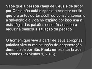 Sabe que a pessoa cheia de Deus e de ardor
por Cristo não está disposta a retomar aquilo
que era antes de ter acolhido conscientemente
a salvação e a vida no espirito por isso usa a
estratégia das paixões desenfreadas para
reduzir a pessoa à situação de pecado.
O homem que vive a partir de seus aproprias
paixões vive numa situação de degeneração
denunciada por São Paulo em sua carta aos
Romanos (capítulos 1, 2 e 3).
 
