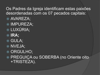 Os Padres da Igreja identificam estas paixões
desordenadas com os 07 pecados capitais:
 AVAREZA;
 IMPUREZA;
 LUXÚRIA;
 IRA;
 GULA;
 NVEJA;
 ORGULHO;
 PREGUIÇA ou SOBERBA (no Oriente oito
+TRISTEZA).
 