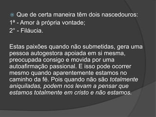  Que de certa maneira têm dois nascedouros:
1ª - Amor à própria vontade;
2° - Filáucia.
Estas paixões quando não submetidas, gera uma
pessoa autogestora apoiada em si mesma,
preocupada consigo e movida por uma
autoafirmação passional. E isso pode ocorrer
mesmo quando aparentemente estamos no
caminho da fé. Pois quando não são totalmente
aniquiladas, podem nos levam a pensar que
estamos totalmente em cristo e não estamos.
 