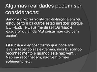 Algumas realidades podem ser
consideradas:
Amor à própria vontade: disfarçada em “eu
estou certo e os outros estão errados” porque
EU REZEI e Deus me disse! Ou "Isso é
exagero” ou ainda “AS coisas não são bem
assim”.
Filáucia é o egocentrismo que pode nos
levar a fazer coisas extremas, mas buscando
reconhecimento e quando este não vem...
Não me reconhecem, não vêm o meu
sofrimento, etc.
 