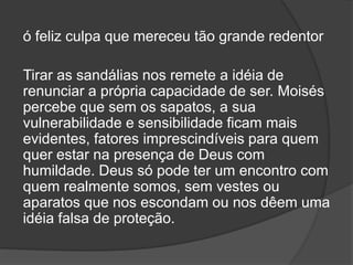 ó feliz culpa que mereceu tão grande redentor
Tirar as sandálias nos remete a idéia de
renunciar a própria capacidade de ser. Moisés
percebe que sem os sapatos, a sua
vulnerabilidade e sensibilidade ficam mais
evidentes, fatores imprescindíveis para quem
quer estar na presença de Deus com
humildade. Deus só pode ter um encontro com
quem realmente somos, sem vestes ou
aparatos que nos escondam ou nos dêem uma
idéia falsa de proteção.
 