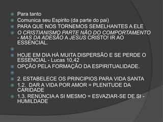  Para tanto
 Comunica seu Espirito (da parte do pai)
 PARA QUE NOS TORNEMOS SEMELHANTES A ELE
 O CRISTIANISMO PARTE NÃO DO COMPORTAMENTO
- MAS DA ADESÃO A JESUS CRISTO! IR AO
ESSENCIAL.

 HOJE EM DIA HÁ MUITA DISPERSÃO E SE PERDE O
ESSENCIAL - Lucas 10,42
 OPÇÃO PELA FORMAÇÃO DA ESPIRITUALIDADE.

 2. ESTABELECE OS PRINCIPIOS PARA VIDA SANTA
 1.2. DAR A VIDA POR AMOR = PLENITUDE DA
CARIDADE
 1.3. RENÚNCIA A SI MESMO = ESVAZIAR-SE DE SI -
HUMILDADE
 