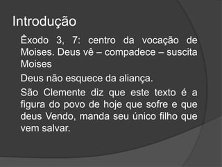 Introdução
Êxodo 3, 7: centro da vocação de
Moises. Deus vê – compadece – suscita
Moises
Deus não esquece da aliança.
São Clemente diz que este texto é a
figura do povo de hoje que sofre e que
deus Vendo, manda seu único filho que
vem salvar.
 