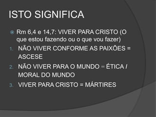 ISTO SIGNIFICA
 Rm 6,4 e 14,7: VIVER PARA CRISTO (O
que estou fazendo ou o que vou fazer)
1. NÃO VIVER CONFORME AS PAIXÕES =
ASCESE
2. NÃO VIVER PARA O MUNDO = ÉTICA I
MORAL DO MUNDO
3. VIVER PARA CRISTO = MÁRTIRES
 