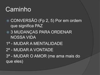 Caminho
 CONVERSÃO (Fp 2, 5) Por em ordem
que significa PAZ
 3 MUDANÇAS PARA ORDENAR
NOSSA VIDA
1ª - MUDAR A MENTALIDADE
2ª - MUDAR A VONTADE
3ª - MUDAR O AMOR (me ama mais do
que eles)
 