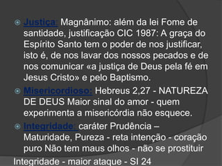  Justiça: Magnânimo: além da lei Fome de
santidade, justificação CIC 1987: A graça do
Espírito Santo tem o poder de nos justificar,
isto é, de nos lavar dos nossos pecados e de
nos comunicar «a justiça de Deus pela fé em
Jesus Cristo» e pelo Baptismo.
 Misericordioso: Hebreus 2,27 - NATUREZA
DE DEUS Maior sinal do amor - quem
experimenta a misericórdia não esquece.
 Integridade: caráter Prudência –
Maturidade, Pureza - reta intenção - coração
puro Não tem maus olhos - não se prostituir
Integridade - maior ataque - SI 24
 