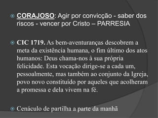  CORAJOSO: Agir por convicção - saber dos
riscos - vencer por Cristo – PARRESIA
 CIC 1719. As bem-aventuranças descobrem a
meta da existência humana, o fim último dos atos
humanos: Deus chama-nos à sua própria
felicidade. Esta vocação dirige-se a cada um,
pessoalmente, mas também ao conjunto da Igreja,
povo novo constituído por aqueles que acolheram
a promessa e dela vivem na fé.
 Cenáculo de partilha a parte da manhã
 