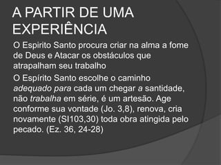 A PARTIR DE UMA
EXPERIÊNCIA
O Espirito Santo procura criar na alma a fome
de Deus e Atacar os obstáculos que
atrapalham seu trabalho
O Espírito Santo escolhe o caminho
adequado para cada um chegar a santidade,
não trabalha em série, é um artesão. Age
conforme sua vontade (Jo. 3,8), renova, cria
novamente (SI103,30) toda obra atingida pelo
pecado. (Ez. 36, 24-28)
 