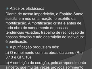  Ataca os obstáculos
Diante de nossa imperfeição, o Espírito Santo
suscita em nós uma reação: o espírito da
mortificação. A mortificação cristã é antes de
tudo obra de saneamento de nossas
tendências viciadas, trabalho de retificação de
nossos desvios e não destruição do indivíduo:
é purificação.
 A purificação produz em nós:
a) O rompimento com as obras da carne (Rm
3,13 e Gl 5,16)
b) A contrição do coração, pelo arrependimento
sincero, que muitas vezes provoca sofrimento
 