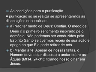  As condições para a purificação
A purificação só se realiza se apresentarmos as
disposições necessárias:
 a) Não ter medo de Deus: Confiar. O medo de
Deus é o primeiro sentimento inspirado peIo
demônio. Não podemos ser conduzidos pelo
Espírito Santo se tivermos receio de sua ação e
apego ao que Ele pode retirar de nós
 b) Manter a fé: Apesar de nossas faltas, o
Homem deve estar disposto a andar sobre as
Águas (Mt14, 24-31); fixando nosso olhar em
Jesus.
 