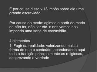 E por causa disso v 13 impôs sobre ele uma
grande escravidão.
Por causa do medo: agimos a partir do medo
de não ter, não ser etc. e nos vamos nos
impondo uma serie de escravidão.
4 elementos
1. Fugir da realidade: valorizando mais a
forma do que o conteúdo, abandonando aqui
toda a tradição principalmente as religiosas,
desprezando a verdade
 