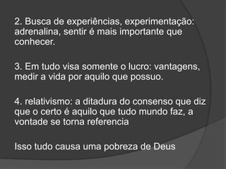 2. Busca de experiências, experimentação:
adrenalina, sentir é mais importante que
conhecer.
3. Em tudo visa somente o lucro: vantagens,
medir a vida por aquilo que possuo.
4. relativismo: a ditadura do consenso que diz
que o certo é aquilo que tudo mundo faz, a
vontade se torna referencia
Isso tudo causa uma pobreza de Deus
 
