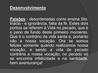 Desenvolvimento
Paixões - desordenadas como ensina Sto.
Inácio - e ignorância, falta da fé. Estes dois
pontos se referem à Vida no pecado, que é
o pano de fundo deste primeiro momento.
Que é o contrário da vida santa e, portanto
não a nossa vocação. Ora se somos
felizes somente quando realizamos nossa
vocação, e sendo a vida de pecado
contrária a nossa vocação, no pecado só
se encontra infelicidade e na santidade,
bem aventurança!
 