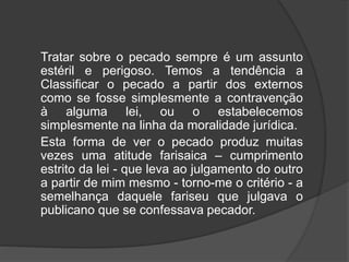 Tratar sobre o pecado sempre é um assunto
estéril e perigoso. Temos a tendência a
Classificar o pecado a partir dos externos
como se fosse simplesmente a contravenção
à alguma lei, ou o estabelecemos
simplesmente na linha da moralidade jurídica.
Esta forma de ver o pecado produz muitas
vezes uma atitude farisaica – cumprimento
estrito da lei - que leva ao julgamento do outro
a partir de mim mesmo - torno-me o critério - a
semelhança daquele fariseu que julgava o
publicano que se confessava pecador.
 