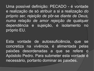 Uma possível definição: PECADO - é vontade
e realização de só atribuir a si a realização do
próprio ser, rejeição de pôr-se diante de Deus,
numa relação de amor rejeição de qualquer
dependência e sujeição, é isolamento no
próprio EU.
Esta vontade de autossuficiência, que se
concretiza na vivência, é alimentada pelas
paixões desordenadas a que se refere o
Apóstolo Pedro. Para submeter esta vontade é
necessário, portanto dominar as paixões.
 