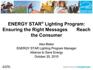 ENERGY STAR®
Lighting Program:
Ensuring the Right Messages Reach
the Consumer
Alex Baker
ENERGY STAR Lighting Program Manager
Alliance to Save Energy
October 20, 2010
 