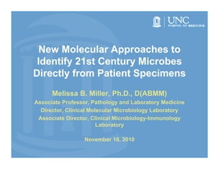 New Molecular Approaches to
 Identify 21st Century Microbes
Directly from Patient Specimens
      Melissa B. Miller, Ph.D., D(ABMM)
Associate Professor, Pathology and Laboratory Medicine
  Director, Clinical Molecular Microbiology Laboratory
 Associate Di
 A     i t Director, Clinical Microbiology-Immunology
                  t   Cli i l Mi   bi l    I       l
                        Laboratory

                  November 18, 2010
                  N    b 18
 