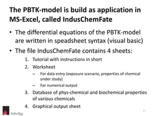 The PBTK-model is build as application in MS-Excel, called IndusChemFate The differential equations of the PBTK-model are written in speadsheet syntax (visual basic)  The file IndusChemFate contains 4 sheets:  Tutorial with instructions in short Worksheet For data entry (exposure scenario, properties of chemical under study) For numerical output  Database of phys-chemical and biochemical properties of various chemicals Graphical output sheet 