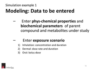 Simulation example 1  Modeling: Data to be entered Enter  phys-chemical properties  and  biochemical parameters  of parent compound and metabolites under study Enter  exposure scenario Inhalation: concentration and duration Dermal: dose rate and duration Oral: bolus dose 