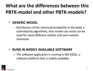 What are the differences between this PBTK-model and other PBTK-models? GENERIC MODEL Distribution of the chemical/metabolite in the body is estimated by algorithms, thus model can easily can be used for many different volatile and semi-volatile chemicals RUNS IN WIDELY AVAILABLE SOFTWARE The software application is running in MS EXCEL, a software platform that is widely available 