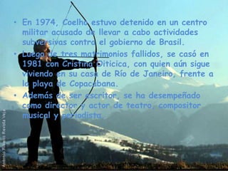 En 1974, Coelho estuvo detenido en un centro militar acusado de llevar a cabo actividades subversivas contra el gobierno de Brasil. Luego de tres matrimonios fallidos, se casó en 1981 con Cristina Oiticica, con quien aún sigue viviendo en su casa de Río de Janeiro, frente a la playa de Copacabana.Además de ser escritor, se ha desempeñado como director y actor de teatro, compositor musical y periodista.