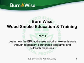 Burn Wise
Wood Smoke Education & Training

                         Part 1
Learn how the EPA addresses wood smoke emissions
   through regulatory, partnership programs, and
                outreach measures.


             U.S. Environmental Protection Agency   1
 