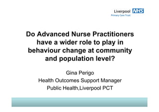 Do Advanced Nurse Practitioners
have a wider role to play inhave a wider role to play in
behaviour change at community
d l i l l?and population level?
Gina Perigo
Health Outcomes Support ManagerHealth Outcomes Support Manager
Public Health,Liverpool PCT
 