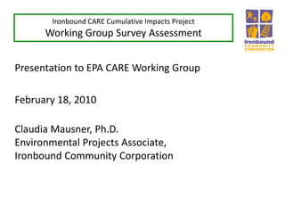 Ironbound CARE Cumulative Impacts Project
Working Group Survey Assessment
Presentation to EPA CARE Working Group
February 18, 2010
Claudia Mausner, Ph.D.
Environmental Projects Associate,
Ironbound Community Corporation
 