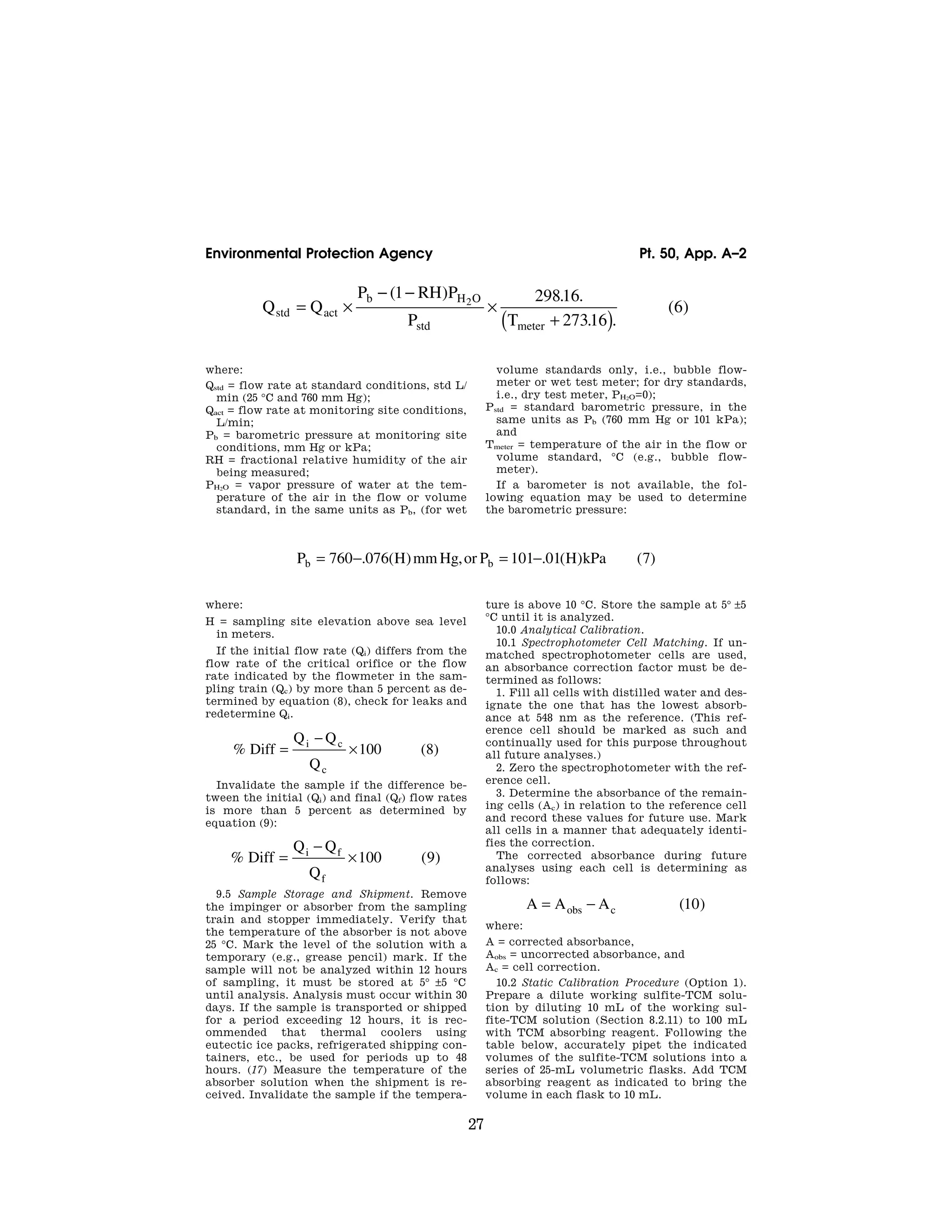 27
Environmental Protection Agency Pt. 50, App. A–2
Q Q
P RH P
P T
std act
b H O
std meter
= ×
− −
×
+
( )
( ) . .
. .
( )
1 29816
27316
6
2
where:
Qstd = flow rate at standard conditions, std L/
min (25 °C and 760 mm Hg);
Qact = flow rate at monitoring site conditions,
L/min;
Pb = barometric pressure at monitoring site
conditions, mm Hg or kPa;
RH = fractional relative humidity of the air
being measured;
PH2O = vapor pressure of water at the tem-
perature of the air in the flow or volume
standard, in the same units as Pb, (for wet
volume standards only, i.e., bubble flow-
meter or wet test meter; for dry standards,
i.e., dry test meter, PH2O=0);
Pstd = standard barometric pressure, in the
same units as Pb (760 mm Hg or 101 kPa);
and
Tmeter = temperature of the air in the flow or
volume standard, °C (e.g., bubble flow-
meter).
If a barometer is not available, the fol-
lowing equation may be used to determine
the barometric pressure:
P H mm Hg or P H kPa
b b
= − = −
760 076 101 01 7
. ( ) , . ( ) ( )
where:
H = sampling site elevation above sea level
in meters.
If the initial flow rate (Qi) differs from the
flow rate of the critical orifice or the flow
rate indicated by the flowmeter in the sam-
pling train (Qc) by more than 5 percent as de-
termined by equation (8), check for leaks and
redetermine Qi.
% ( )
Diff
Q Q
Q
i c
c
=
−
×100 8
Invalidate the sample if the difference be-
tween the initial (Qi) and final (Qf) flow rates
is more than 5 percent as determined by
equation (9):
% ( )
Diff
Q Q
Q
i f
f
=
−
×100 9
9.5 Sample Storage and Shipment. Remove
the impinger or absorber from the sampling
train and stopper immediately. Verify that
the temperature of the absorber is not above
25 °C. Mark the level of the solution with a
temporary (e.g., grease pencil) mark. If the
sample will not be analyzed within 12 hours
of sampling, it must be stored at 5° ±5 °C
until analysis. Analysis must occur within 30
days. If the sample is transported or shipped
for a period exceeding 12 hours, it is rec-
ommended that thermal coolers using
eutectic ice packs, refrigerated shipping con-
tainers, etc., be used for periods up to 48
hours. (17) Measure the temperature of the
absorber solution when the shipment is re-
ceived. Invalidate the sample if the tempera-
ture is above 10 °C. Store the sample at 5° ±5
°C until it is analyzed.
10.0 Analytical Calibration.
10.1 Spectrophotometer Cell Matching. If un-
matched spectrophotometer cells are used,
an absorbance correction factor must be de-
termined as follows:
1. Fill all cells with distilled water and des-
ignate the one that has the lowest absorb-
ance at 548 nm as the reference. (This ref-
erence cell should be marked as such and
continually used for this purpose throughout
all future analyses.)
2. Zero the spectrophotometer with the ref-
erence cell.
3. Determine the absorbance of the remain-
ing cells (Ac) in relation to the reference cell
and record these values for future use. Mark
all cells in a manner that adequately identi-
fies the correction.
The corrected absorbance during future
analyses using each cell is determining as
follows:
A A A
obs c
= − ( )
10
where:
A = corrected absorbance,
Aobs = uncorrected absorbance, and
Ac = cell correction.
10.2 Static Calibration Procedure (Option 1).
Prepare a dilute working sulfite-TCM solu-
tion by diluting 10 mL of the working sul-
fite-TCM solution (Section 8.2.11) to 100 mL
with TCM absorbing reagent. Following the
table below, accurately pipet the indicated
volumes of the sulfite-TCM solutions into a
series of 25-mL volumetric flasks. Add TCM
absorbing reagent as indicated to bring the
volume in each flask to 10 mL.
VerDate Mar<15>2010 07:47 Aug 01, 2012 Jkt 226147 PO 00000 Frm 00037 Fmt 8010 Sfmt 8002 Y:SGML226147.XXX 226147
EC08NO91.006</MATH>
EC08NO91.007</MATH>
EC08NO91.008</MATH>
EC08NO91.009</MATH>
EC08NO91.010</MATH>
emcdonald
on
DSK67QTVN1PROD
with
CFR
 