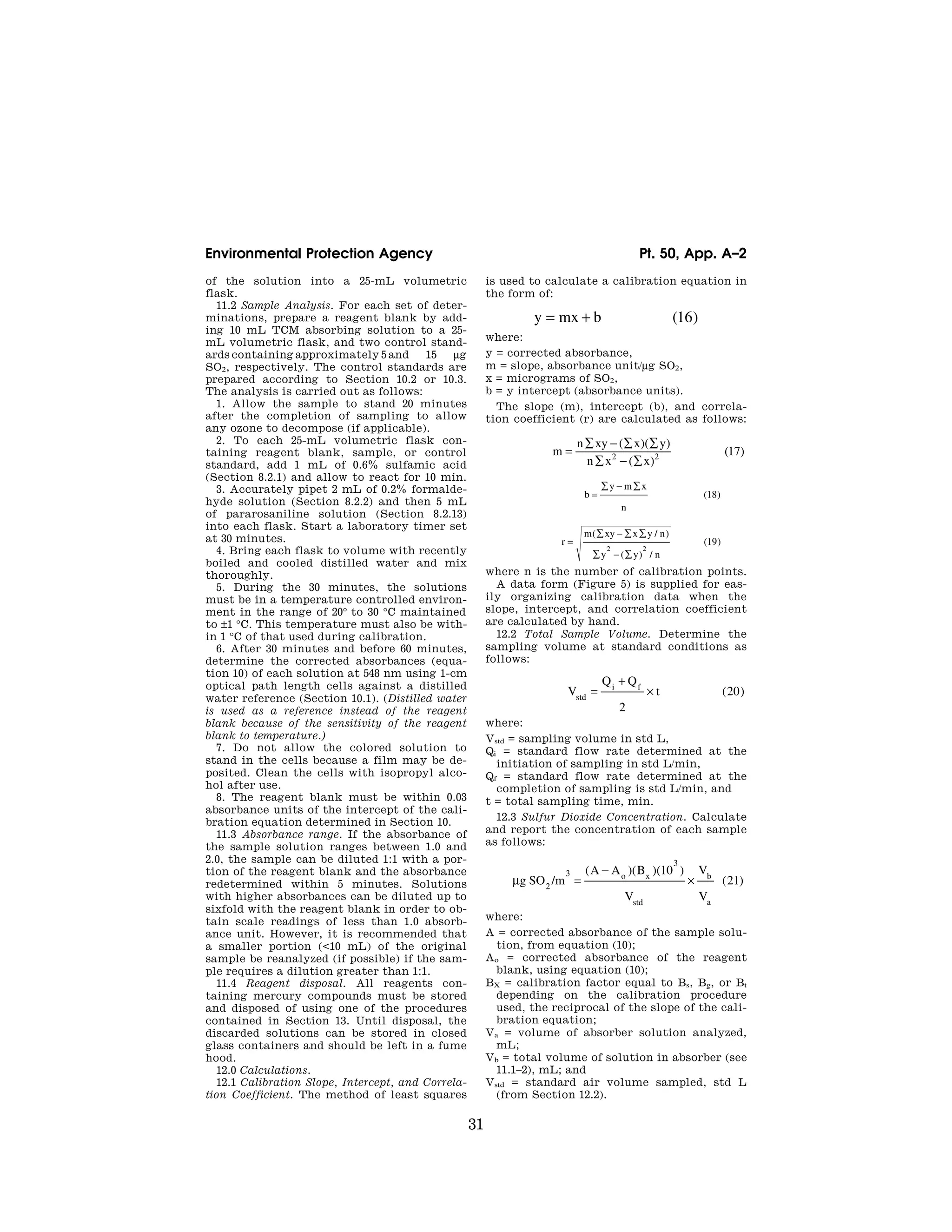 31
Environmental Protection Agency Pt. 50, App. A–2
of the solution into a 25-mL volumetric
flask.
11.2 Sample Analysis. For each set of deter-
minations, prepare a reagent blank by add-
ing 10 mL TCM absorbing solution to a 25-
mL volumetric flask, and two control stand-
ards containing approximately 5 and 15 μg
SO2, respectively. The control standards are
prepared according to Section 10.2 or 10.3.
The analysis is carried out as follows:
1. Allow the sample to stand 20 minutes
after the completion of sampling to allow
any ozone to decompose (if applicable).
2. To each 25-mL volumetric flask con-
taining reagent blank, sample, or control
standard, add 1 mL of 0.6% sulfamic acid
(Section 8.2.1) and allow to react for 10 min.
3. Accurately pipet 2 mL of 0.2% formalde-
hyde solution (Section 8.2.2) and then 5 mL
of pararosaniline solution (Section 8.2.13)
into each flask. Start a laboratory timer set
at 30 minutes.
4. Bring each flask to volume with recently
boiled and cooled distilled water and mix
thoroughly.
5. During the 30 minutes, the solutions
must be in a temperature controlled environ-
ment in the range of 20° to 30 °C maintained
to ±1 °C. This temperature must also be with-
in 1 °C of that used during calibration.
6. After 30 minutes and before 60 minutes,
determine the corrected absorbances (equa-
tion 10) of each solution at 548 nm using 1-cm
optical path length cells against a distilled
water reference (Section 10.1). (Distilled water
is used as a reference instead of the reagent
blank because of the sensitivity of the reagent
blank to temperature.)
7. Do not allow the colored solution to
stand in the cells because a film may be de-
posited. Clean the cells with isopropyl alco-
hol after use.
8. The reagent blank must be within 0.03
absorbance units of the intercept of the cali-
bration equation determined in Section 10.
11.3 Absorbance range. If the absorbance of
the sample solution ranges between 1.0 and
2.0, the sample can be diluted 1:1 with a por-
tion of the reagent blank and the absorbance
redetermined within 5 minutes. Solutions
with higher absorbances can be diluted up to
sixfold with the reagent blank in order to ob-
tain scale readings of less than 1.0 absorb-
ance unit. However, it is recommended that
a smaller portion (<10 mL) of the original
sample be reanalyzed (if possible) if the sam-
ple requires a dilution greater than 1:1.
11.4 Reagent disposal. All reagents con-
taining mercury compounds must be stored
and disposed of using one of the procedures
contained in Section 13. Until disposal, the
discarded solutions can be stored in closed
glass containers and should be left in a fume
hood.
12.0 Calculations.
12.1 Calibration Slope, Intercept, and Correla-
tion Coefficient. The method of least squares
is used to calculate a calibration equation in
the form of:
y mx b
= + ( )
16
where:
y = corrected absorbance,
m = slope, absorbance unit/μg SO2,
x = micrograms of SO2,
b = y intercept (absorbance units).
The slope (m), intercept (b), and correla-
tion coefficient (r) are calculated as follows:
m
n xy x y
n x x
=
∑ − ∑ ∑
∑ − ∑
( )( )
( )
( )
2 2 17
b
y m x
n
=
∑ − ∑
( )
18
r
m xy x y n
y y n
=
∑ − ∑ ∑
∑ − ∑
( / )
( ) /
( )
2 2
19
where n is the number of calibration points.
A data form (Figure 5) is supplied for eas-
ily organizing calibration data when the
slope, intercept, and correlation coefficient
are calculated by hand.
12.2 Total Sample Volume. Determine the
sampling volume at standard conditions as
follows:
V
Q Q
t
std
i f
=
+
×
2
20
( )
where:
Vstd = sampling volume in std L,
Qi = standard flow rate determined at the
initiation of sampling in std L/min,
Qf = standard flow rate determined at the
completion of sampling is std L/min, and
t = total sampling time, min.
12.3 Sulfur Dioxide Concentration. Calculate
and report the concentration of each sample
as follows:
μg SO m
A A B
V
V
V
o x
std
b
a
2
3
3
10
21
/
( )( )( )
( )
=
−
×
where:
A = corrected absorbance of the sample solu-
tion, from equation (10);
Ao = corrected absorbance of the reagent
blank, using equation (10);
BX = calibration factor equal to Bs, Bg, or Bt
depending on the calibration procedure
used, the reciprocal of the slope of the cali-
bration equation;
Va = volume of absorber solution analyzed,
mL;
Vb = total volume of solution in absorber (see
11.1–2), mL; and
Vstd = standard air volume sampled, std L
(from Section 12.2).
VerDate Mar<15>2010 07:47 Aug 01, 2012 Jkt 226147 PO 00000 Frm 00041 Fmt 8010 Sfmt 8002 Y:SGML226147.XXX 226147
EC08NO91.012</MATH>
ER31AU93.018</MATH>
ER31AU93.019</MATH>
ER31AU93.020</MATH>
ER31AU93.021</MATH>
ER31AU93.022</MATH>
emcdonald
on
DSK67QTVN1PROD
with
CFR
 