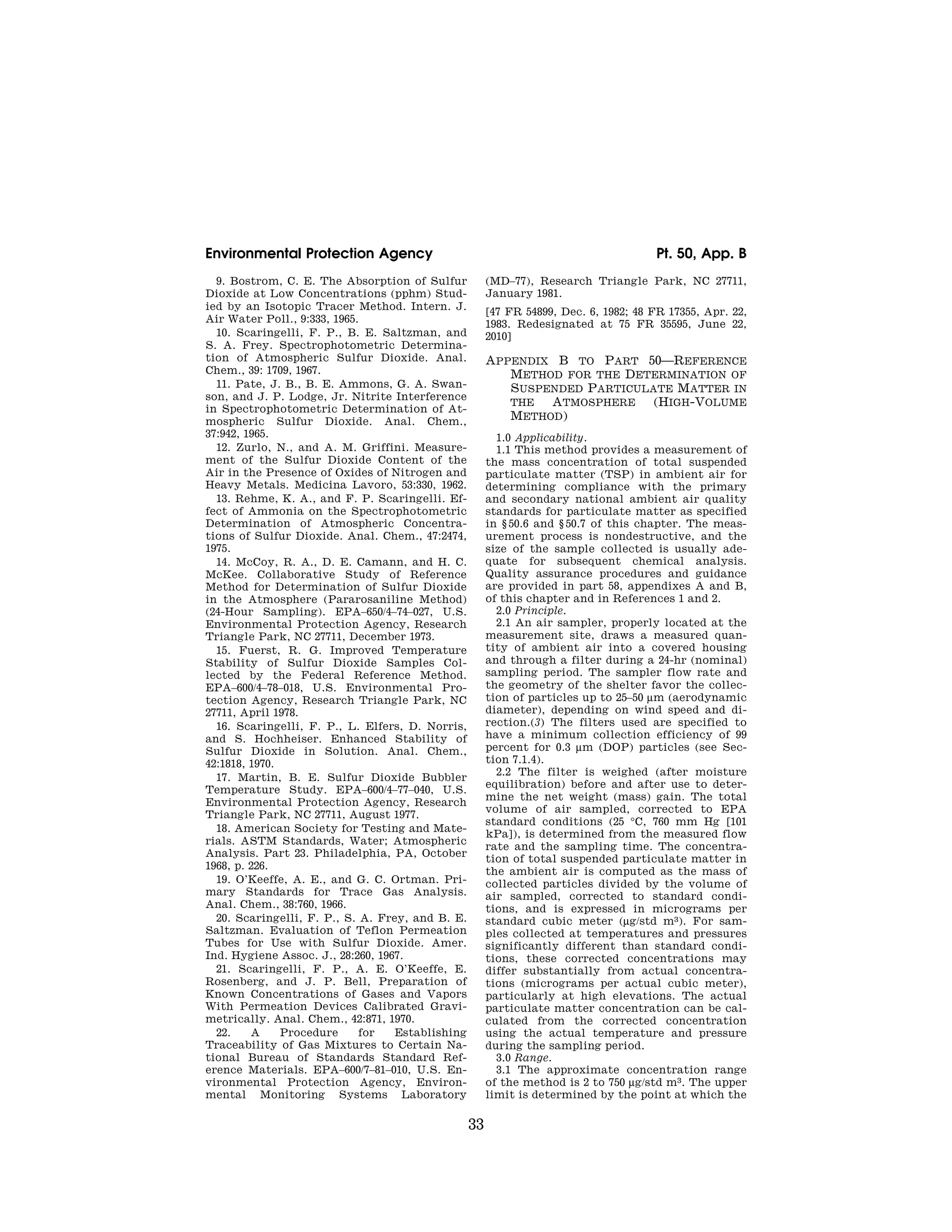 33
Environmental Protection Agency Pt. 50, App. B
9. Bostrom, C. E. The Absorption of Sulfur
Dioxide at Low Concentrations (pphm) Stud-
ied by an Isotopic Tracer Method. Intern. J.
Air Water Poll., 9:333, 1965.
10. Scaringelli, F. P., B. E. Saltzman, and
S. A. Frey. Spectrophotometric Determina-
tion of Atmospheric Sulfur Dioxide. Anal.
Chem., 39: 1709, 1967.
11. Pate, J. B., B. E. Ammons, G. A. Swan-
son, and J. P. Lodge, Jr. Nitrite Interference
in Spectrophotometric Determination of At-
mospheric Sulfur Dioxide. Anal. Chem.,
37:942, 1965.
12. Zurlo, N., and A. M. Griffini. Measure-
ment of the Sulfur Dioxide Content of the
Air in the Presence of Oxides of Nitrogen and
Heavy Metals. Medicina Lavoro, 53:330, 1962.
13. Rehme, K. A., and F. P. Scaringelli. Ef-
fect of Ammonia on the Spectrophotometric
Determination of Atmospheric Concentra-
tions of Sulfur Dioxide. Anal. Chem., 47:2474,
1975.
14. McCoy, R. A., D. E. Camann, and H. C.
McKee. Collaborative Study of Reference
Method for Determination of Sulfur Dioxide
in the Atmosphere (Pararosaniline Method)
(24-Hour Sampling). EPA–650/4–74–027, U.S.
Environmental Protection Agency, Research
Triangle Park, NC 27711, December 1973.
15. Fuerst, R. G. Improved Temperature
Stability of Sulfur Dioxide Samples Col-
lected by the Federal Reference Method.
EPA–600/4–78–018, U.S. Environmental Pro-
tection Agency, Research Triangle Park, NC
27711, April 1978.
16. Scaringelli, F. P., L. Elfers, D. Norris,
and S. Hochheiser. Enhanced Stability of
Sulfur Dioxide in Solution. Anal. Chem.,
42:1818, 1970.
17. Martin, B. E. Sulfur Dioxide Bubbler
Temperature Study. EPA–600/4–77–040, U.S.
Environmental Protection Agency, Research
Triangle Park, NC 27711, August 1977.
18. American Society for Testing and Mate-
rials. ASTM Standards, Water; Atmospheric
Analysis. Part 23. Philadelphia, PA, October
1968, p. 226.
19. O’Keeffe, A. E., and G. C. Ortman. Pri-
mary Standards for Trace Gas Analysis.
Anal. Chem., 38:760, 1966.
20. Scaringelli, F. P., S. A. Frey, and B. E.
Saltzman. Evaluation of Teflon Permeation
Tubes for Use with Sulfur Dioxide. Amer.
Ind. Hygiene Assoc. J., 28:260, 1967.
21. Scaringelli, F. P., A. E. O’Keeffe, E.
Rosenberg, and J. P. Bell, Preparation of
Known Concentrations of Gases and Vapors
With Permeation Devices Calibrated Gravi-
metrically. Anal. Chem., 42:871, 1970.
22. A Procedure for Establishing
Traceability of Gas Mixtures to Certain Na-
tional Bureau of Standards Standard Ref-
erence Materials. EPA–600/7–81–010, U.S. En-
vironmental Protection Agency, Environ-
mental Monitoring Systems Laboratory
(MD–77), Research Triangle Park, NC 27711,
January 1981.
[47 FR 54899, Dec. 6, 1982; 48 FR 17355, Apr. 22,
1983. Redesignated at 75 FR 35595, June 22,
2010]
APPENDIX B TO PART 50—REFERENCE
METHOD FOR THE DETERMINATION OF
SUSPENDED PARTICULATE MATTER IN
THE ATMOSPHERE (HIGH-VOLUME
METHOD)
1.0 Applicability.
1.1 This method provides a measurement of
the mass concentration of total suspended
particulate matter (TSP) in ambient air for
determining compliance with the primary
and secondary national ambient air quality
standards for particulate matter as specified
in § 50.6 and § 50.7 of this chapter. The meas-
urement process is nondestructive, and the
size of the sample collected is usually ade-
quate for subsequent chemical analysis.
Quality assurance procedures and guidance
are provided in part 58, appendixes A and B,
of this chapter and in References 1 and 2.
2.0 Principle.
2.1 An air sampler, properly located at the
measurement site, draws a measured quan-
tity of ambient air into a covered housing
and through a filter during a 24-hr (nominal)
sampling period. The sampler flow rate and
the geometry of the shelter favor the collec-
tion of particles up to 25–50 μm (aerodynamic
diameter), depending on wind speed and di-
rection.(3) The filters used are specified to
have a minimum collection efficiency of 99
percent for 0.3 μm (DOP) particles (see Sec-
tion 7.1.4).
2.2 The filter is weighed (after moisture
equilibration) before and after use to deter-
mine the net weight (mass) gain. The total
volume of air sampled, corrected to EPA
standard conditions (25 °C, 760 mm Hg [101
kPa]), is determined from the measured flow
rate and the sampling time. The concentra-
tion of total suspended particulate matter in
the ambient air is computed as the mass of
collected particles divided by the volume of
air sampled, corrected to standard condi-
tions, and is expressed in micrograms per
standard cubic meter (μg/std m3). For sam-
ples collected at temperatures and pressures
significantly different than standard condi-
tions, these corrected concentrations may
differ substantially from actual concentra-
tions (micrograms per actual cubic meter),
particularly at high elevations. The actual
particulate matter concentration can be cal-
culated from the corrected concentration
using the actual temperature and pressure
during the sampling period.
3.0 Range.
3.1 The approximate concentration range
of the method is 2 to 750 μg/std m3. The upper
limit is determined by the point at which the
VerDate Mar<15>2010 07:47 Aug 01, 2012 Jkt 226147 PO 00000 Frm 00043 Fmt 8010 Sfmt 8002 Y:SGML226147.XXX 226147
emcdonald
on
DSK67QTVN1PROD
with
CFR
 