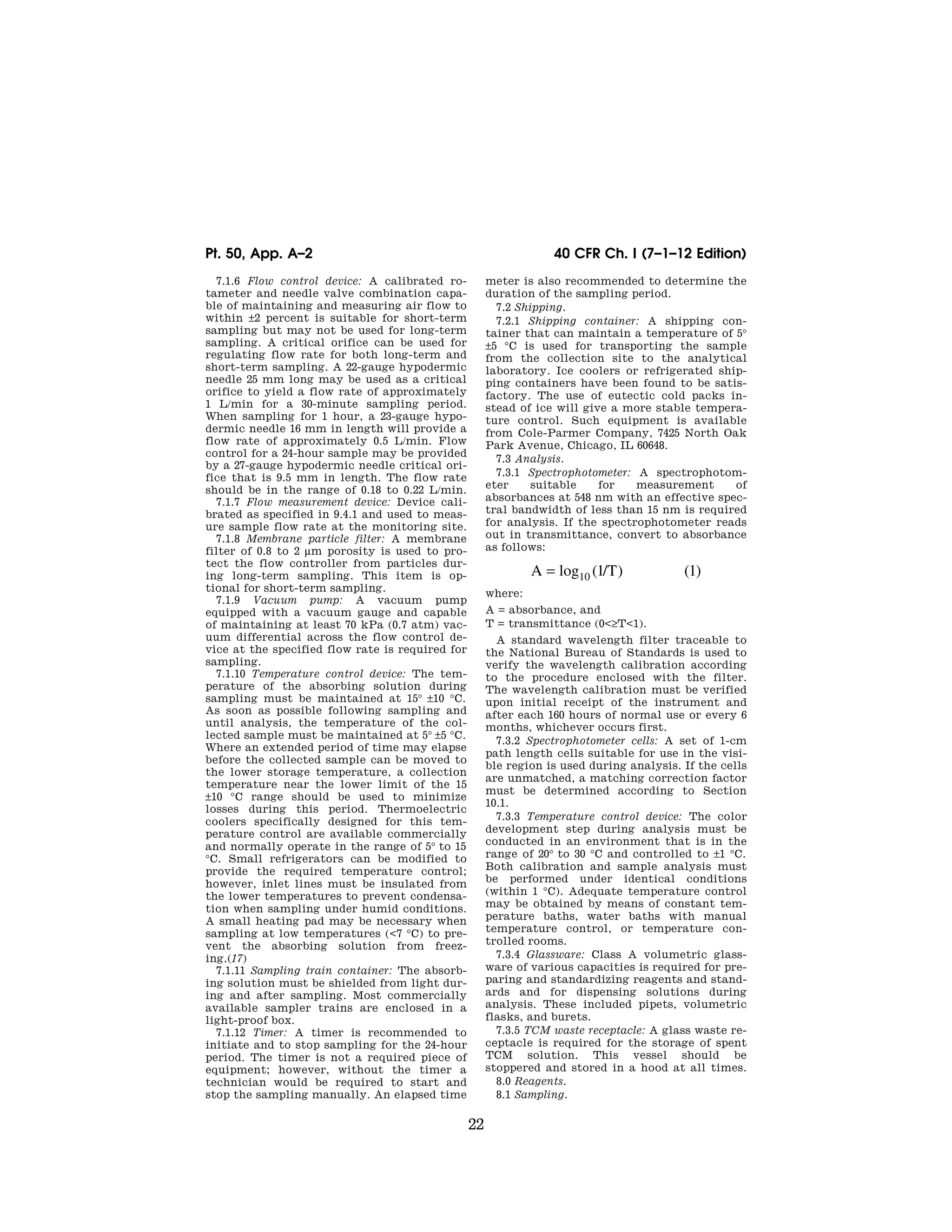 22
40 CFR Ch. I (7–1–12 Edition)
Pt. 50, App. A–2
7.1.6 Flow control device: A calibrated ro-
tameter and needle valve combination capa-
ble of maintaining and measuring air flow to
within ±2 percent is suitable for short-term
sampling but may not be used for long-term
sampling. A critical orifice can be used for
regulating flow rate for both long-term and
short-term sampling. A 22-gauge hypodermic
needle 25 mm long may be used as a critical
orifice to yield a flow rate of approximately
1 L/min for a 30-minute sampling period.
When sampling for 1 hour, a 23-gauge hypo-
dermic needle 16 mm in length will provide a
flow rate of approximately 0.5 L/min. Flow
control for a 24-hour sample may be provided
by a 27-gauge hypodermic needle critical ori-
fice that is 9.5 mm in length. The flow rate
should be in the range of 0.18 to 0.22 L/min.
7.1.7 Flow measurement device: Device cali-
brated as specified in 9.4.1 and used to meas-
ure sample flow rate at the monitoring site.
7.1.8 Membrane particle filter: A membrane
filter of 0.8 to 2 μm porosity is used to pro-
tect the flow controller from particles dur-
ing long-term sampling. This item is op-
tional for short-term sampling.
7.1.9 Vacuum pump: A vacuum pump
equipped with a vacuum gauge and capable
of maintaining at least 70 kPa (0.7 atm) vac-
uum differential across the flow control de-
vice at the specified flow rate is required for
sampling.
7.1.10 Temperature control device: The tem-
perature of the absorbing solution during
sampling must be maintained at 15° ±10 °C.
As soon as possible following sampling and
until analysis, the temperature of the col-
lected sample must be maintained at 5° ±5 °C.
Where an extended period of time may elapse
before the collected sample can be moved to
the lower storage temperature, a collection
temperature near the lower limit of the 15
±10 °C range should be used to minimize
losses during this period. Thermoelectric
coolers specifically designed for this tem-
perature control are available commercially
and normally operate in the range of 5° to 15
°C. Small refrigerators can be modified to
provide the required temperature control;
however, inlet lines must be insulated from
the lower temperatures to prevent condensa-
tion when sampling under humid conditions.
A small heating pad may be necessary when
sampling at low temperatures (<7 °C) to pre-
vent the absorbing solution from freez-
ing.(17)
7.1.11 Sampling train container: The absorb-
ing solution must be shielded from light dur-
ing and after sampling. Most commercially
available sampler trains are enclosed in a
light-proof box.
7.1.12 Timer: A timer is recommended to
initiate and to stop sampling for the 24-hour
period. The timer is not a required piece of
equipment; however, without the timer a
technician would be required to start and
stop the sampling manually. An elapsed time
meter is also recommended to determine the
duration of the sampling period.
7.2 Shipping.
7.2.1 Shipping container: A shipping con-
tainer that can maintain a temperature of 5°
±5 °C is used for transporting the sample
from the collection site to the analytical
laboratory. Ice coolers or refrigerated ship-
ping containers have been found to be satis-
factory. The use of eutectic cold packs in-
stead of ice will give a more stable tempera-
ture control. Such equipment is available
from Cole-Parmer Company, 7425 North Oak
Park Avenue, Chicago, IL 60648.
7.3 Analysis.
7.3.1 Spectrophotometer: A spectrophotom-
eter suitable for measurement of
absorbances at 548 nm with an effective spec-
tral bandwidth of less than 15 nm is required
for analysis. If the spectrophotometer reads
out in transmittance, convert to absorbance
as follows:
A T
= log ( / ) ( )
10 1 1
where:
A = absorbance, and
T = transmittance (0<≥T<1).
A standard wavelength filter traceable to
the National Bureau of Standards is used to
verify the wavelength calibration according
to the procedure enclosed with the filter.
The wavelength calibration must be verified
upon initial receipt of the instrument and
after each 160 hours of normal use or every 6
months, whichever occurs first.
7.3.2 Spectrophotometer cells: A set of 1-cm
path length cells suitable for use in the visi-
ble region is used during analysis. If the cells
are unmatched, a matching correction factor
must be determined according to Section
10.1.
7.3.3 Temperature control device: The color
development step during analysis must be
conducted in an environment that is in the
range of 20° to 30 °C and controlled to ±1 °C.
Both calibration and sample analysis must
be performed under identical conditions
(within 1 °C). Adequate temperature control
may be obtained by means of constant tem-
perature baths, water baths with manual
temperature control, or temperature con-
trolled rooms.
7.3.4 Glassware: Class A volumetric glass-
ware of various capacities is required for pre-
paring and standardizing reagents and stand-
ards and for dispensing solutions during
analysis. These included pipets, volumetric
flasks, and burets.
7.3.5 TCM waste receptacle: A glass waste re-
ceptacle is required for the storage of spent
TCM solution. This vessel should be
stoppered and stored in a hood at all times.
8.0 Reagents.
8.1 Sampling.
VerDate Mar<15>2010 07:47 Aug 01, 2012 Jkt 226147 PO 00000 Frm 00032 Fmt 8010 Sfmt 8002 Y:SGML226147.XXX 226147
EC08NO91.000</MATH>
emcdonald
on
DSK67QTVN1PROD
with
CFR
 