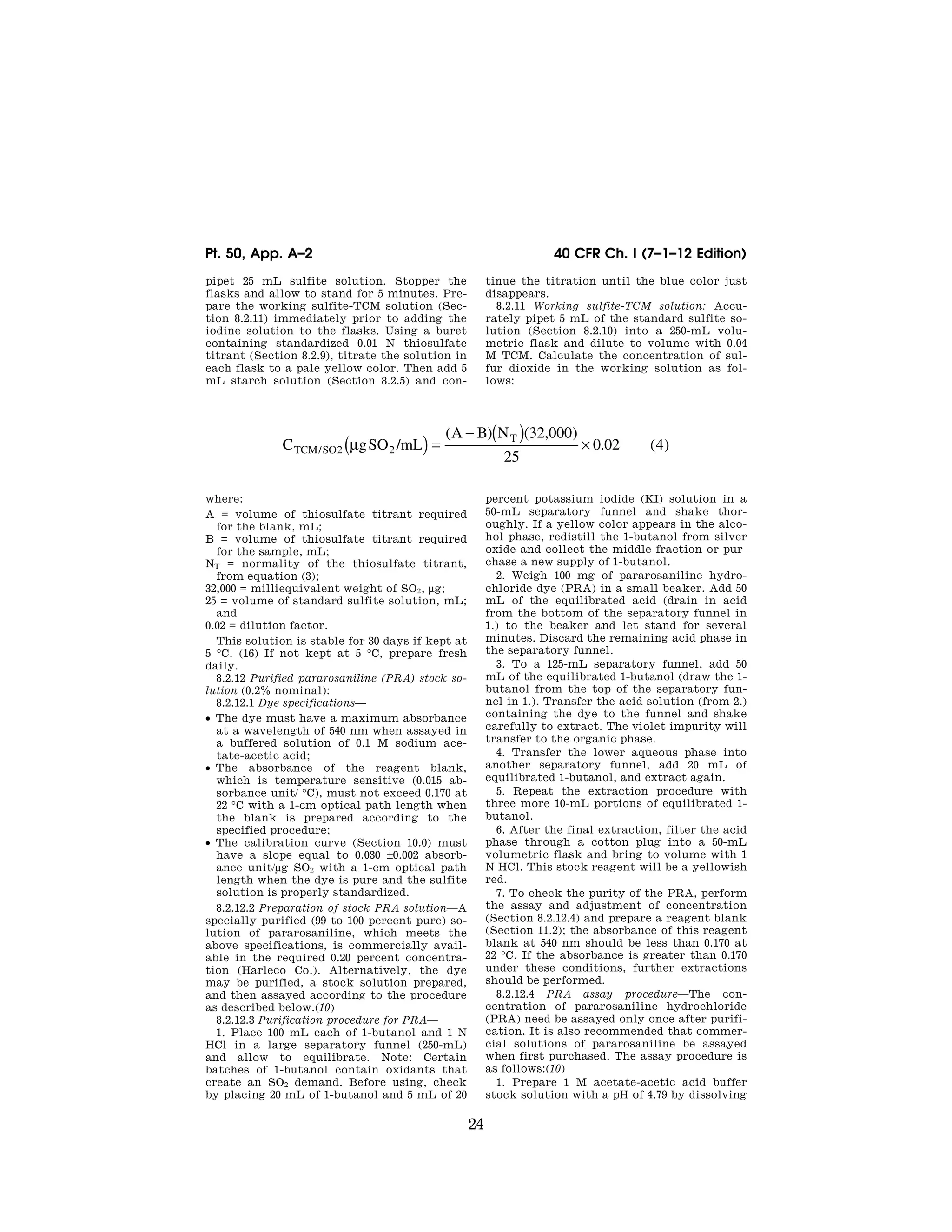 24
40 CFR Ch. I (7–1–12 Edition)
Pt. 50, App. A–2
pipet 25 mL sulfite solution. Stopper the
flasks and allow to stand for 5 minutes. Pre-
pare the working sulfite-TCM solution (Sec-
tion 8.2.11) immediately prior to adding the
iodine solution to the flasks. Using a buret
containing standardized 0.01 N thiosulfate
titrant (Section 8.2.9), titrate the solution in
each flask to a pale yellow color. Then add 5
mL starch solution (Section 8.2.5) and con-
tinue the titration until the blue color just
disappears.
8.2.11 Working sulfite-TCM solution: Accu-
rately pipet 5 mL of the standard sulfite so-
lution (Section 8.2.10) into a 250-mL volu-
metric flask and dilute to volume with 0.04
M TCM. Calculate the concentration of sul-
fur dioxide in the working solution as fol-
lows:
C gSO mL
A B N
TCM SO
T
/ /
( ) ( , )
. ( )
2 2
32 000
25
0 02 4
μ
( ) =
− ( ) ×
where:
A = volume of thiosulfate titrant required
for the blank, mL;
B = volume of thiosulfate titrant required
for the sample, mL;
NT = normality of the thiosulfate titrant,
from equation (3);
32,000 = milliequivalent weight of SO2, μg;
25 = volume of standard sulfite solution, mL;
and
0.02 = dilution factor.
This solution is stable for 30 days if kept at
5 °C. (16) If not kept at 5 °C, prepare fresh
daily.
8.2.12 Purified pararosaniline (PRA) stock so-
lution (0.2% nominal):
8.2.12.1 Dye specifications—
• The dye must have a maximum absorbance
at a wavelength of 540 nm when assayed in
a buffered solution of 0.1 M sodium ace-
tate-acetic acid;
• The absorbance of the reagent blank,
which is temperature sensitive (0.015 ab-
sorbance unit/ °C), must not exceed 0.170 at
22 °C with a 1-cm optical path length when
the blank is prepared according to the
specified procedure;
• The calibration curve (Section 10.0) must
have a slope equal to 0.030 ±0.002 absorb-
ance unit/μg SO2 with a 1-cm optical path
length when the dye is pure and the sulfite
solution is properly standardized.
8.2.12.2 Preparation of stock PRA solution—A
specially purified (99 to 100 percent pure) so-
lution of pararosaniline, which meets the
above specifications, is commercially avail-
able in the required 0.20 percent concentra-
tion (Harleco Co.). Alternatively, the dye
may be purified, a stock solution prepared,
and then assayed according to the procedure
as described below.(10)
8.2.12.3 Purification procedure for PRA—
1. Place 100 mL each of 1-butanol and 1 N
HCl in a large separatory funnel (250-mL)
and allow to equilibrate. Note: Certain
batches of 1-butanol contain oxidants that
create an SO2 demand. Before using, check
by placing 20 mL of 1-butanol and 5 mL of 20
percent potassium iodide (KI) solution in a
50-mL separatory funnel and shake thor-
oughly. If a yellow color appears in the alco-
hol phase, redistill the 1-butanol from silver
oxide and collect the middle fraction or pur-
chase a new supply of 1-butanol.
2. Weigh 100 mg of pararosaniline hydro-
chloride dye (PRA) in a small beaker. Add 50
mL of the equilibrated acid (drain in acid
from the bottom of the separatory funnel in
1.) to the beaker and let stand for several
minutes. Discard the remaining acid phase in
the separatory funnel.
3. To a 125-mL separatory funnel, add 50
mL of the equilibrated 1-butanol (draw the 1-
butanol from the top of the separatory fun-
nel in 1.). Transfer the acid solution (from 2.)
containing the dye to the funnel and shake
carefully to extract. The violet impurity will
transfer to the organic phase.
4. Transfer the lower aqueous phase into
another separatory funnel, add 20 mL of
equilibrated 1-butanol, and extract again.
5. Repeat the extraction procedure with
three more 10-mL portions of equilibrated 1-
butanol.
6. After the final extraction, filter the acid
phase through a cotton plug into a 50-mL
volumetric flask and bring to volume with 1
N HCl. This stock reagent will be a yellowish
red.
7. To check the purity of the PRA, perform
the assay and adjustment of concentration
(Section 8.2.12.4) and prepare a reagent blank
(Section 11.2); the absorbance of this reagent
blank at 540 nm should be less than 0.170 at
22 °C. If the absorbance is greater than 0.170
under these conditions, further extractions
should be performed.
8.2.12.4 PRA assay procedure—The con-
centration of pararosaniline hydrochloride
(PRA) need be assayed only once after purifi-
cation. It is also recommended that commer-
cial solutions of pararosaniline be assayed
when first purchased. The assay procedure is
as follows:(10)
1. Prepare 1 M acetate-acetic acid buffer
stock solution with a pH of 4.79 by dissolving
VerDate Mar<15>2010 07:47 Aug 01, 2012 Jkt 226147 PO 00000 Frm 00034 Fmt 8010 Sfmt 8002 Y:SGML226147.XXX 226147
EC08NO91.004</MATH>
emcdonald
on
DSK67QTVN1PROD
with
CFR
 