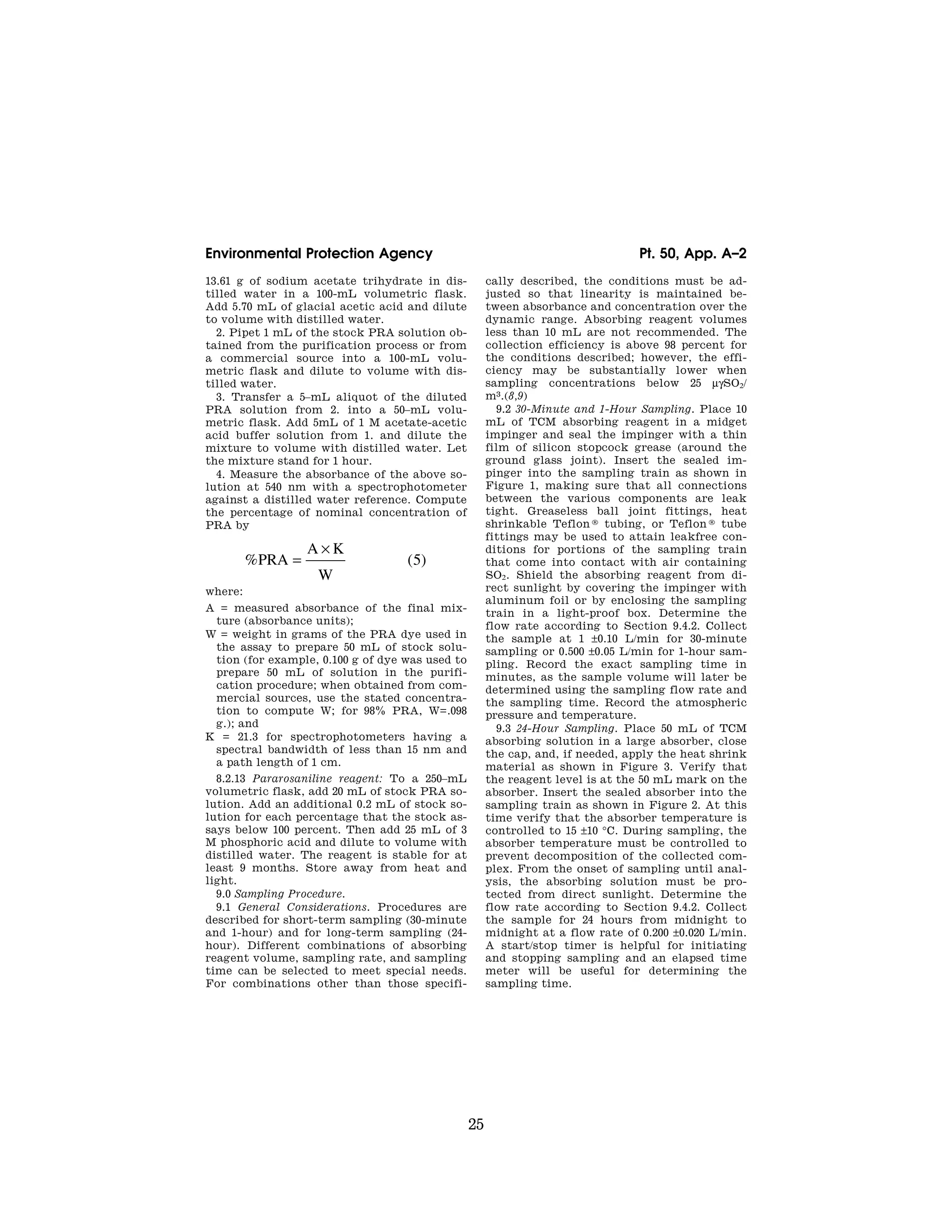 25
Environmental Protection Agency Pt. 50, App. A–2
13.61 g of sodium acetate trihydrate in dis-
tilled water in a 100-mL volumetric flask.
Add 5.70 mL of glacial acetic acid and dilute
to volume with distilled water.
2. Pipet 1 mL of the stock PRA solution ob-
tained from the purification process or from
a commercial source into a 100-mL volu-
metric flask and dilute to volume with dis-
tilled water.
3. Transfer a 5–mL aliquot of the diluted
PRA solution from 2. into a 50–mL volu-
metric flask. Add 5mL of 1 M acetate-acetic
acid buffer solution from 1. and dilute the
mixture to volume with distilled water. Let
the mixture stand for 1 hour.
4. Measure the absorbance of the above so-
lution at 540 nm with a spectrophotometer
against a distilled water reference. Compute
the percentage of nominal concentration of
PRA by
% ( )
PRA
A K
W
=
×
5
where:
A = measured absorbance of the final mix-
ture (absorbance units);
W = weight in grams of the PRA dye used in
the assay to prepare 50 mL of stock solu-
tion (for example, 0.100 g of dye was used to
prepare 50 mL of solution in the purifi-
cation procedure; when obtained from com-
mercial sources, use the stated concentra-
tion to compute W; for 98% PRA, W=.098
g.); and
K = 21.3 for spectrophotometers having a
spectral bandwidth of less than 15 nm and
a path length of 1 cm.
8.2.13 Pararosaniline reagent: To a 250–mL
volumetric flask, add 20 mL of stock PRA so-
lution. Add an additional 0.2 mL of stock so-
lution for each percentage that the stock as-
says below 100 percent. Then add 25 mL of 3
M phosphoric acid and dilute to volume with
distilled water. The reagent is stable for at
least 9 months. Store away from heat and
light.
9.0 Sampling Procedure.
9.1 General Considerations. Procedures are
described for short-term sampling (30-minute
and 1-hour) and for long-term sampling (24-
hour). Different combinations of absorbing
reagent volume, sampling rate, and sampling
time can be selected to meet special needs.
For combinations other than those specifi-
cally described, the conditions must be ad-
justed so that linearity is maintained be-
tween absorbance and concentration over the
dynamic range. Absorbing reagent volumes
less than 10 mL are not recommended. The
collection efficiency is above 98 percent for
the conditions described; however, the effi-
ciency may be substantially lower when
sampling concentrations below 25 μgSO2/
m3.(8,9)
9.2 30-Minute and 1-Hour Sampling. Place 10
mL of TCM absorbing reagent in a midget
impinger and seal the impinger with a thin
film of silicon stopcock grease (around the
ground glass joint). Insert the sealed im-
pinger into the sampling train as shown in
Figure 1, making sure that all connections
between the various components are leak
tight. Greaseless ball joint fittings, heat
shrinkable Teflon ® tubing, or Teflon ® tube
fittings may be used to attain leakfree con-
ditions for portions of the sampling train
that come into contact with air containing
SO2. Shield the absorbing reagent from di-
rect sunlight by covering the impinger with
aluminum foil or by enclosing the sampling
train in a light-proof box. Determine the
flow rate according to Section 9.4.2. Collect
the sample at 1 ±0.10 L/min for 30-minute
sampling or 0.500 ±0.05 L/min for 1-hour sam-
pling. Record the exact sampling time in
minutes, as the sample volume will later be
determined using the sampling flow rate and
the sampling time. Record the atmospheric
pressure and temperature.
9.3 24-Hour Sampling. Place 50 mL of TCM
absorbing solution in a large absorber, close
the cap, and, if needed, apply the heat shrink
material as shown in Figure 3. Verify that
the reagent level is at the 50 mL mark on the
absorber. Insert the sealed absorber into the
sampling train as shown in Figure 2. At this
time verify that the absorber temperature is
controlled to 15 ±10 °C. During sampling, the
absorber temperature must be controlled to
prevent decomposition of the collected com-
plex. From the onset of sampling until anal-
ysis, the absorbing solution must be pro-
tected from direct sunlight. Determine the
flow rate according to Section 9.4.2. Collect
the sample for 24 hours from midnight to
midnight at a flow rate of 0.200 ±0.020 L/min.
A start/stop timer is helpful for initiating
and stopping sampling and an elapsed time
meter will be useful for determining the
sampling time.
VerDate Mar<15>2010 07:47 Aug 01, 2012 Jkt 226147 PO 00000 Frm 00035 Fmt 8010 Sfmt 8002 Y:SGML226147.XXX 226147
EC08NO91.005</MATH>
emcdonald
on
DSK67QTVN1PROD
with
CFR
 