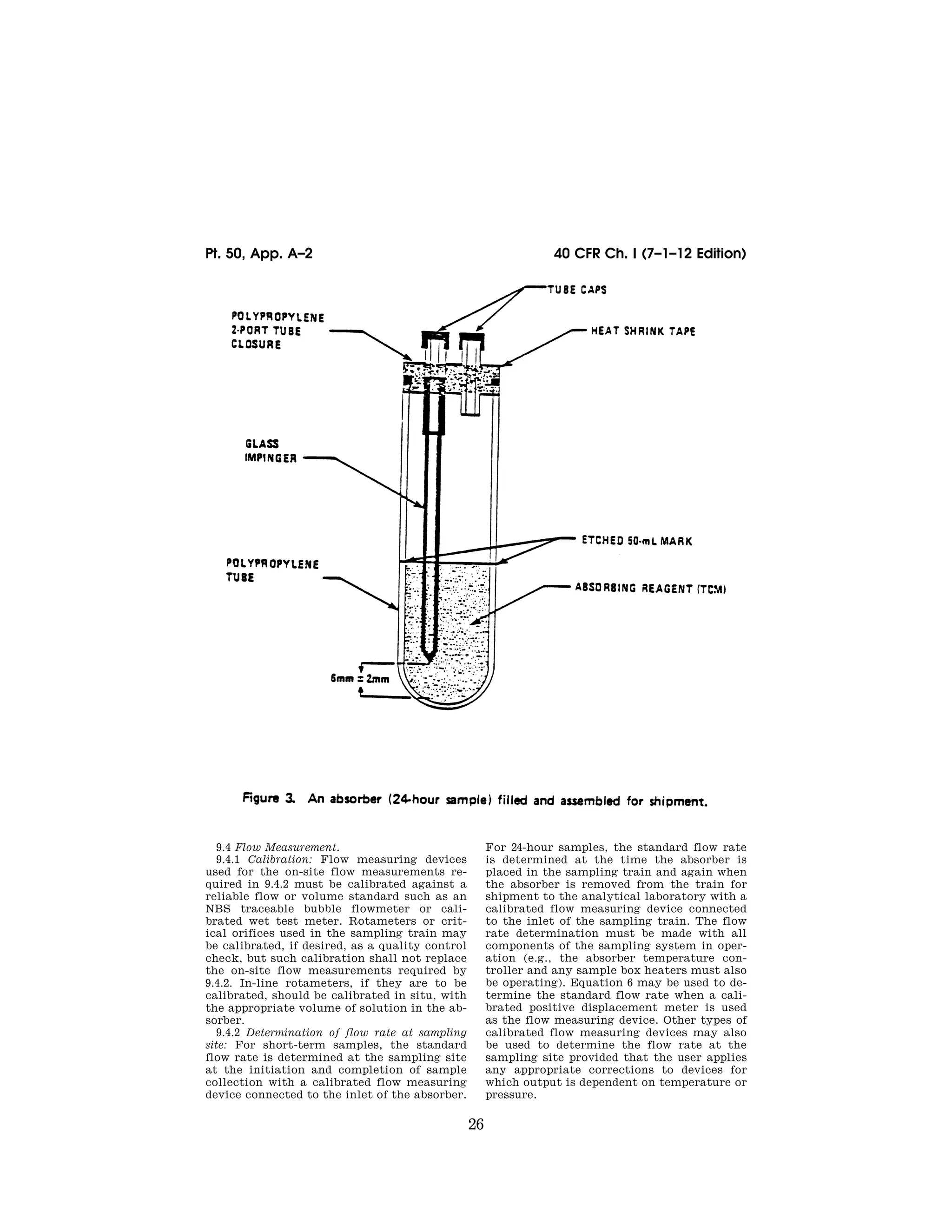 26
40 CFR Ch. I (7–1–12 Edition)
Pt. 50, App. A–2
9.4 Flow Measurement.
9.4.1 Calibration: Flow measuring devices
used for the on-site flow measurements re-
quired in 9.4.2 must be calibrated against a
reliable flow or volume standard such as an
NBS traceable bubble flowmeter or cali-
brated wet test meter. Rotameters or crit-
ical orifices used in the sampling train may
be calibrated, if desired, as a quality control
check, but such calibration shall not replace
the on-site flow measurements required by
9.4.2. In-line rotameters, if they are to be
calibrated, should be calibrated in situ, with
the appropriate volume of solution in the ab-
sorber.
9.4.2 Determination of flow rate at sampling
site: For short-term samples, the standard
flow rate is determined at the sampling site
at the initiation and completion of sample
collection with a calibrated flow measuring
device connected to the inlet of the absorber.
For 24-hour samples, the standard flow rate
is determined at the time the absorber is
placed in the sampling train and again when
the absorber is removed from the train for
shipment to the analytical laboratory with a
calibrated flow measuring device connected
to the inlet of the sampling train. The flow
rate determination must be made with all
components of the sampling system in oper-
ation (e.g., the absorber temperature con-
troller and any sample box heaters must also
be operating). Equation 6 may be used to de-
termine the standard flow rate when a cali-
brated positive displacement meter is used
as the flow measuring device. Other types of
calibrated flow measuring devices may also
be used to determine the flow rate at the
sampling site provided that the user applies
any appropriate corrections to devices for
which output is dependent on temperature or
pressure.
VerDate Mar<15>2010 07:47 Aug 01, 2012 Jkt 226147 PO 00000 Frm 00036 Fmt 8010 Sfmt 8002 Y:SGML226147.XXX 226147
50-708.eps</GPH>
emcdonald
on
DSK67QTVN1PROD
with
CFR
 