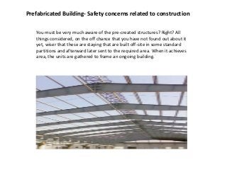 Prefabricated Building- Safety concerns related to construction
You must be very much aware of the pre-created structures? Right? All
things considered, on the off chance that you have not found out about it
yet, wiser that these are staying that are built off-site in some standard
partitions and afterward later sent to the required area. When it achieves
area, the units are gathered to frame an ongoing building.
 