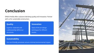 Conclusion
EPACK Prefab offers solutions blending quality and innovation. Partner
with us for sustainable construction.
Quality
Superior materials and
craftsmanship define our
structures.
Innovation
State-of-the-art design
techniques for efficient
results.
Sustainability
Our eco-friendly processes ensure minimal environmental impact.
 
