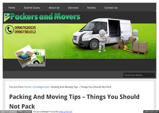Home          Submit Query                About Us                Services   Articles   Contact Us




                                                                                                           Search An Article…




       You are here: Home › Uncategorized › Packing And Moving Tips – Things You Should Not Pack



       Packing And Moving Tips – Things You Should
       Not Pack
open in browser PRO version   Are you a developer? Try out the HTML to PDF API                                              pdfcrowd.com
 