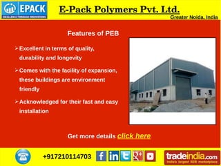 +917210114703
E­Pack Polymers Pvt. Ltd.
Greater Noida, India
➢Excellent in terms of quality,
durability and longevity
➢Comes with the facility of expansion,
these buildings are environment
friendly
➢Acknowledged for their fast and easy
installation
Get more details click here
Features of PEB
 