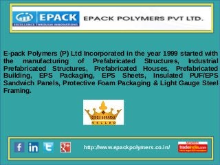 http://www.epackpolymers.co.in/
E-pack Polymers (P) Ltd Incorporated in the year 1999 started with
the manufacturing of Prefabricated Structures, Industrial
Prefabricated Structures, Prefabricated Houses, Prefabricated
Building, EPS Packaging, EPS Sheets, Insulated PUF/EPS
Sandwich Panels, Protective Foam Packaging & Light Gauge Steel
Framing.
 