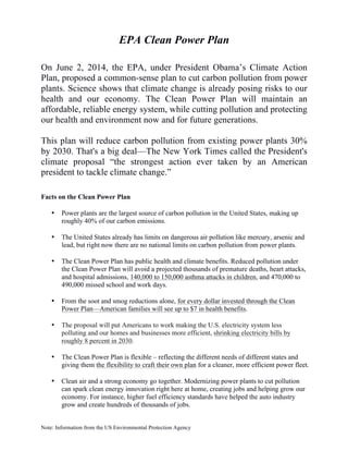 Note: Information from the US Environmental Protection Agency
EPA Clean Power Plan
On June 2, 2014, the EPA, under President Obama’s Climate Action
Plan, proposed a common-sense plan to cut carbon pollution from power
plants. Science shows that climate change is already posing risks to our
health and our economy. The Clean Power Plan will maintain an
affordable, reliable energy system, while cutting pollution and protecting
our health and environment now and for future generations.
This plan will reduce carbon pollution from existing power plants 30%
by 2030. That's a big deal—The New York Times called the President's
climate proposal “the strongest action ever taken by an American
president to tackle climate change.”
Facts on the Clean Power Plan
• Power plants are the largest source of carbon pollution in the United States, making up
roughly 40% of our carbon emissions.
• The United States already has limits on dangerous air pollution like mercury, arsenic and
lead, but right now there are no national limits on carbon pollution from power plants.
• The Clean Power Plan has public health and climate benefits. Reduced pollution under
the Clean Power Plan will avoid a projected thousands of premature deaths, heart attacks,
and hospital admissions, 140,000 to 150,000 asthma attacks in children, and 470,000 to
490,000 missed school and work days.
• From the soot and smog reductions alone, for every dollar invested through the Clean
Power Plan—American families will see up to $7 in health benefits.
• The proposal will put Americans to work making the U.S. electricity system less
polluting and our homes and businesses more efficient, shrinking electricity bills by
roughly 8 percent in 2030.
• The Clean Power Plan is flexible – reflecting the different needs of different states and
giving them the flexibility to craft their own plan for a cleaner, more efficient power fleet.
• Clean air and a strong economy go together. Modernizing power plants to cut pollution
can spark clean energy innovation right here at home, creating jobs and helping grow our
economy. For instance, higher fuel efficiency standards have helped the auto industry
grow and create hundreds of thousands of jobs.
 