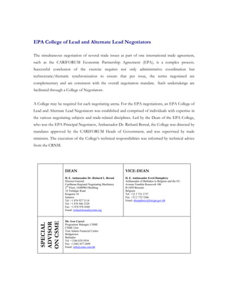 EPA College of Lead and Alternate Lead Negotiators

The simultaneous negotiation of several trade issues as part of one international trade agreement,
such as the CARIFORUM Economic Partnership Agreement (EPA), is a complex process.
Successful conclusion of the exercise requires not only administrative coordination but
technocratic/thematic synchronization to ensure that per issue, the terms negotiated are
complementary and are consistent with the overall negotiation mandate. Such undertakings are
facilitated through a College of Negotiators.


A College may be required for each negotiating arena. For the EPA negotiations, an EPA College of
Lead and Alternate Lead Negotiators was established and comprised of individuals with expertise in
the various negotiating subjects and trade-related disciplines. Led by the Dean of the EPA College,
who was the EPA Principal Negotiator, Ambassador Dr. Richard Bernal, the College was directed by
mandates approved by the CARIFORUM Heads of Government, and was supervised by trade
ministers. The execution of the College’s technical responsibilities was informed by technical advice
from the CRNM.




                    DEAN                                       VICE-DEAN
                    H. E. Ambassador Dr. Richard L. Bernal     H. E. Ambassador Errol Humphrey
                    Director-General                           Ambassador of Barbados to Belgium and the EU
                    Caribbean Regional Negotiating Machinery   Avenue Franklin Roosevelt 100
                    2nd Floor, JAMPRO Building                 B-1050 Brussels
                    18 Trafalgar Road                          Belgium
                    Kingston 10                                Tel: +32 2 732 1737
                    Jamaica                                    Fax: +32 2 732 3266
                    Tel: +1 876 927 5114                       Email: ehumphrey@foreign.gov.bb
                    Tel: +1 876 946 2329
                    Fax: +1 876 978 4360
                    Email: richard.bernal@crnm.org



                    Mr. Ivor Carryl
    ON CSME
    ADVISOR
    SPECIAL




                    Programme Manager, CSME
                    CSME Unit
                    Tom Adams Financial Centre
                    Bridgetown
                    Barbados
                    Tel: +1246 429-5934
                    Fax: +1246) 437-2689
                    Email: info@csme.com.bb
 