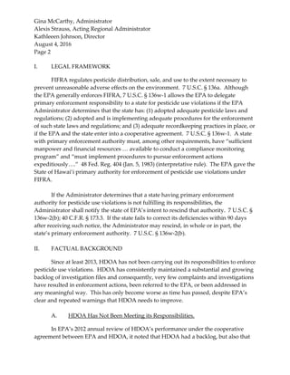 Gina McCarthy, Administrator
Alexis Strauss, Acting Regional Administrator
Kathleeen Johnson, Director
August 4, 2016
Page 2
I. LEGAL FRAMEWORK
FIFRA regulates pesticide distribution, sale, and use to the extent necessary to
prevent unreasonable adverse effects on the environment. 7 U.S.C. § 136a. Although
the EPA generally enforces FIFRA, 7 U.S.C. § 136w-1 allows the EPA to delegate
primary enforcement responsibility to a state for pesticide use violations if the EPA
Administrator determines that the state has: (1) adopted adequate pesticide laws and
regulations; (2) adopted and is implementing adequate procedures for the enforcement
of such state laws and regulations; and (3) adequate recordkeeping practices in place, or
if the EPA and the state enter into a cooperative agreement. 7 U.S.C. § 136w-1. A state
with primary enforcement authority must, among other requirements, have “sufficient
manpower and financial resources … available to conduct a compliance monitoring
program” and “must implement procedures to pursue enforcement actions
expeditiously….” 48 Fed. Reg. 404 (Jan. 5, 1983) (interpretative rule). The EPA gave the
State of Hawai‘i primary authority for enforcement of pesticide use violations under
FIFRA.
If the Administrator determines that a state having primary enforcement
authority for pesticide use violations is not fulfilling its responsibilities, the
Administrator shall notify the state of EPA’s intent to rescind that authority. 7 U.S.C. §
136w-2(b); 40 C.F.R. § 173.3. If the state fails to correct its deficiencies within 90 days
after receiving such notice, the Administrator may rescind, in whole or in part, the
state’s primary enforcement authority. 7 U.S.C. § 136w-2(b).
II. FACTUAL BACKGROUND
Since at least 2013, HDOA has not been carrying out its responsibilities to enforce
pesticide use violations. HDOA has consistently maintained a substantial and growing
backlog of investigation files and consequently, very few complaints and investigations
have resulted in enforcement actions, been referred to the EPA, or been addressed in
any meaningful way. This has only become worse as time has passed, despite EPA’s
clear and repeated warnings that HDOA needs to improve.
A. HDOA Has Not Been Meeting its Responsibilities.
In EPA’s 2012 annual review of HDOA’s performance under the cooperative
agreement between EPA and HDOA, it noted that HDOA had a backlog, but also that
 
